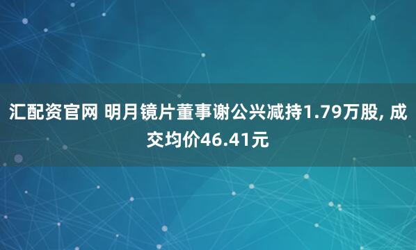 汇配资官网 明月镜片董事谢公兴减持1.79万股, 成交均价46.41元