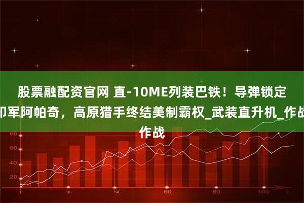 股票融配资官网 直-10ME列装巴铁！导弹锁定印军阿帕奇，高原猎手终结美制霸权_武装直升机_作战