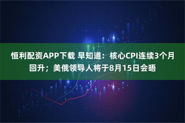 恒利配资APP下载 早知道：核心CPI连续3个月回升；美俄领导人将于8月15日会晤