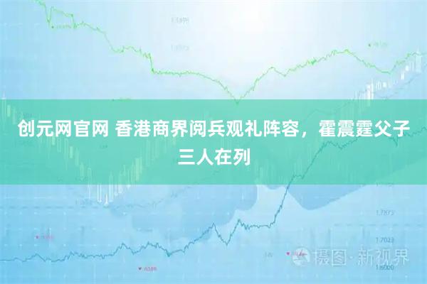 创元网官网 香港商界阅兵观礼阵容，霍震霆父子三人在列