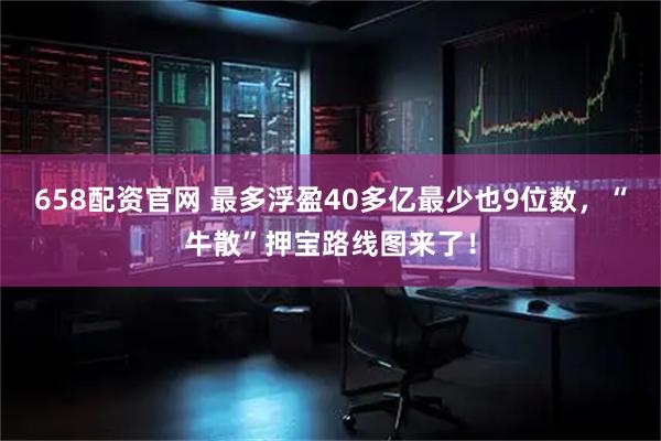 658配资官网 最多浮盈40多亿最少也9位数，“牛散”押宝路线图来了！