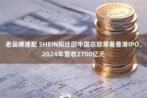 老品牌速配 SHEIN拟迁回中国总部筹备香港IPO，2024年营收2700亿元