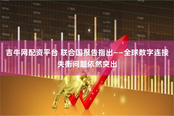 吉牛网配资平台 联合国报告指出——全球数字连接失衡问题依然突出