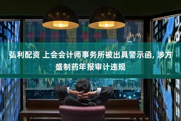 弘利配资 上会会计师事务所被出具警示函, 涉方盛制药年报审计违规
