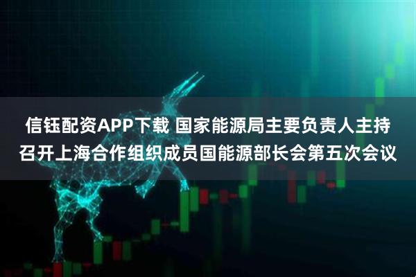 信钰配资APP下载 国家能源局主要负责人主持召开上海合作组织成员国能源部长会第五次会议