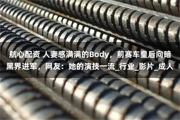 航心配资 人妻感满满的Body，前赛车皇后向暗黑界进军，网友：她的演技一流_行业_影片_成人