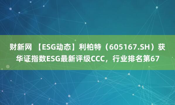 财新网 【ESG动态】利柏特（605167.SH）获华证指数ESG最新评级CCC，行业排名第67