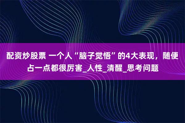 配资炒股票 一个人“脑子觉悟”的4大表现，随便占一点都很厉害_人性_清醒_思考问题