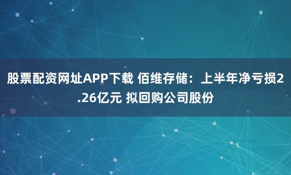 股票配资网址APP下载 佰维存储：上半年净亏损2.26亿元 拟回购公司股份
