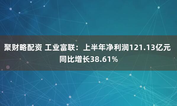 聚财略配资 工业富联：上半年净利润121.13亿元 同比增长38.61%