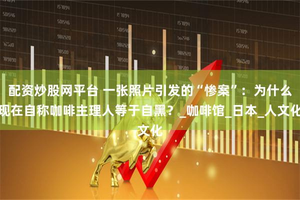 配资炒股网平台 一张照片引发的“惨案”：为什么现在自称咖啡主理人等于自黑？_咖啡馆_日本_人文化