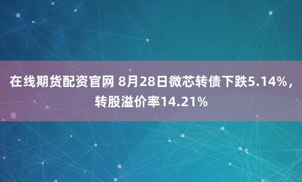 在线期货配资官网 8月28日微芯转债下跌5.14%，转股溢价率14.21%